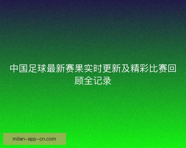 中国足球最新赛果实时更新及精彩比赛回顾全记录