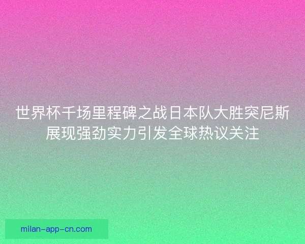 世界杯千场里程碑之战日本队大胜突尼斯展现强劲实力引发全球热议关注