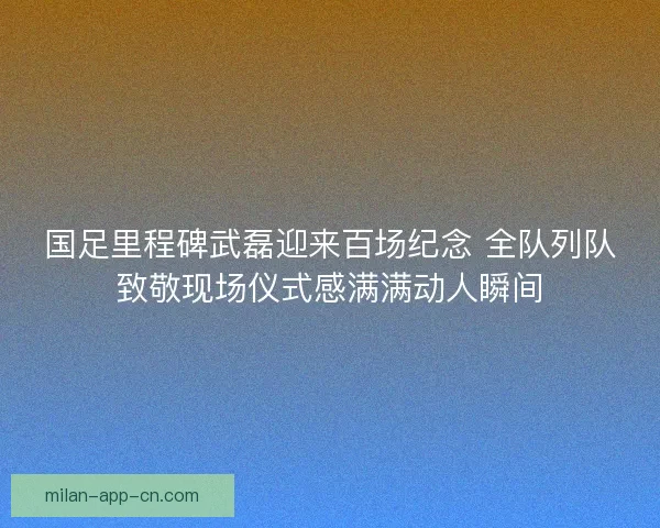国足里程碑武磊迎来百场纪念 全队列队致敬现场仪式感满满动人瞬间