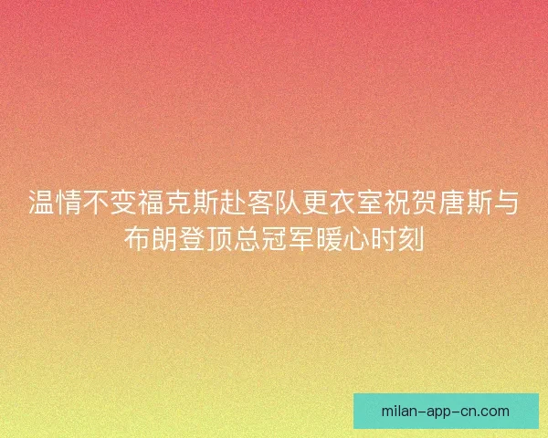 温情不变福克斯赴客队更衣室祝贺唐斯与布朗登顶总冠军暖心时刻